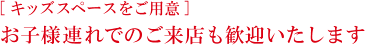 [ キッズスペースをご用意 ] お子様連れでのご来店も歓迎いたします